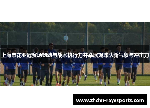 上海申花亚冠赛场韧劲与战术执行力并举展现球队新气象与冲击力 上海申花亚冠赛场韧劲与战术执行力并举展现球队新气象与冲击力